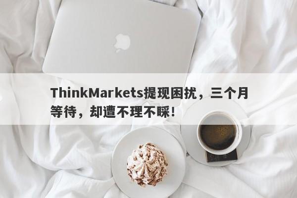 ThinkMarkets提现困扰，三个月等待，却遭不理不睬！