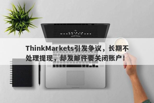 ThinkMarkets引发争议，长期不处理提现，却发邮件要关闭账户！