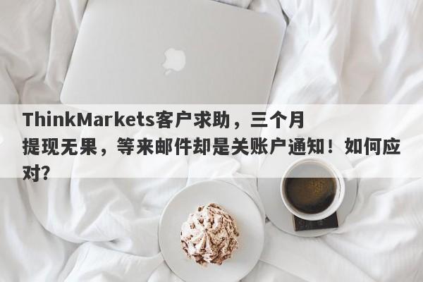 ThinkMarkets客户求助，三个月提现无果，等来邮件却是关账户通知！如何应对？