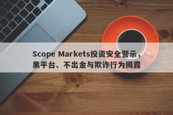 Scope Markets投资安全警示，黑平台、不出金与欺诈行为揭露