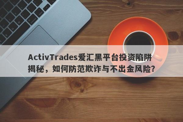 ActivTrades爱汇黑平台投资陷阱揭秘，如何防范欺诈与不出金风险？