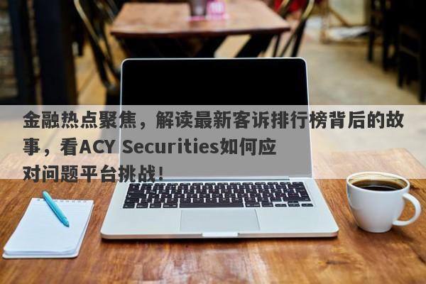 金融热点聚焦，解读最新客诉排行榜背后的故事，看ACY Securities如何应对问题平台挑战！