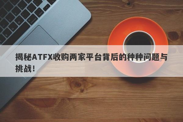 揭秘ATFX收购两家平台背后的种种问题与挑战！