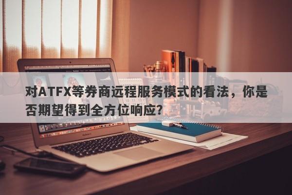 对ATFX等券商远程服务模式的看法，你是否期望得到全方位响应？