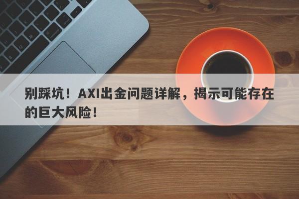 别踩坑！AXI出金问题详解，揭示可能存在的巨大风险！