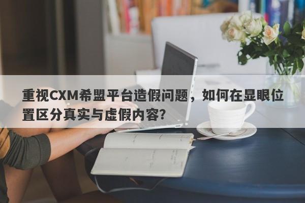 重视CXM希盟平台造假问题，如何在显眼位置区分真实与虚假内容？