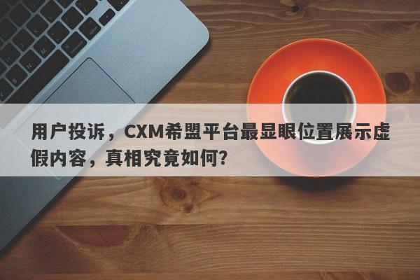 用户投诉，CXM希盟平台最显眼位置展示虚假内容，真相究竟如何？