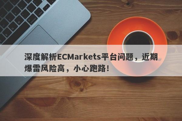 深度解析ECMarkets平台问题，近期爆雷风险高，小心跑路！