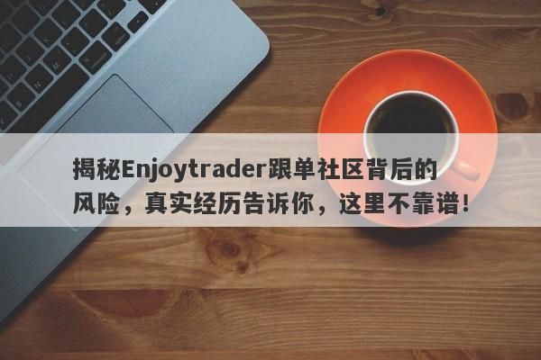 揭秘Enjoytrader跟单社区背后的风险，真实经历告诉你，这里不靠谱！