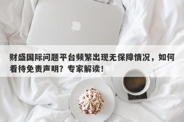 财盛国际问题平台频繁出现无保障情况，如何看待免责声明？专家解读！