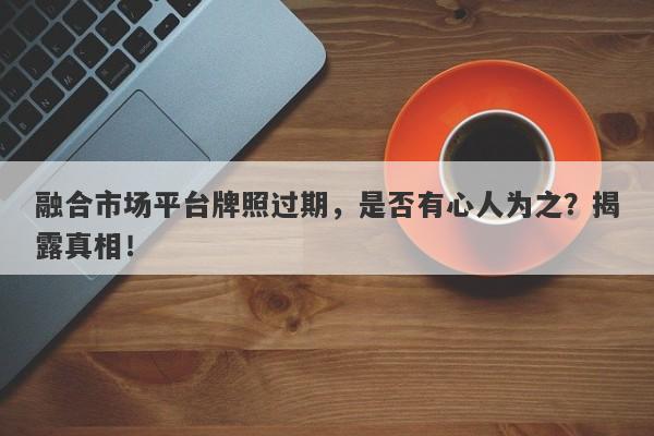 融合市场平台牌照过期，是否有心人为之？揭露真相！