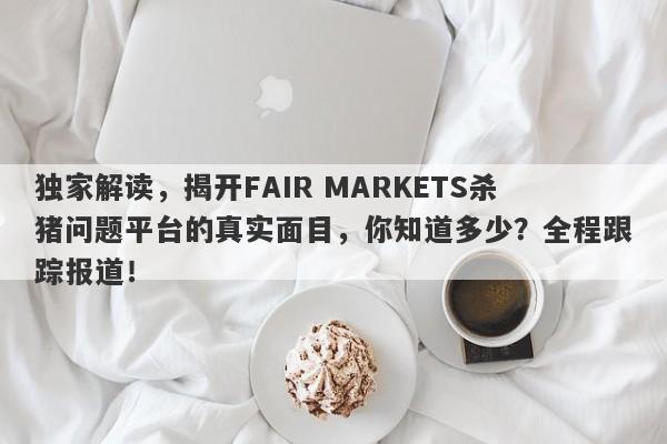 独家解读，揭开FAIR MARKETS杀猪问题平台的真实面目，你知道多少？全程跟踪报道！