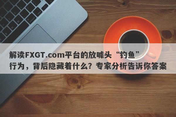 解读FXGT.com平台的放噱头“钓鱼”行为，背后隐藏着什么？专家分析告诉你答案