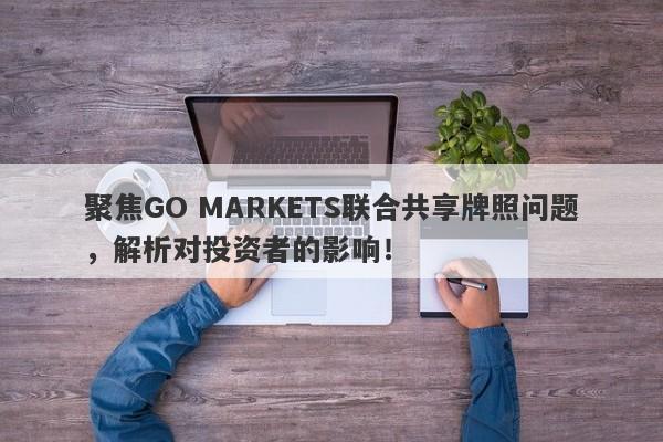 聚焦GO MARKETS联合共享牌照问题，解析对投资者的影响！