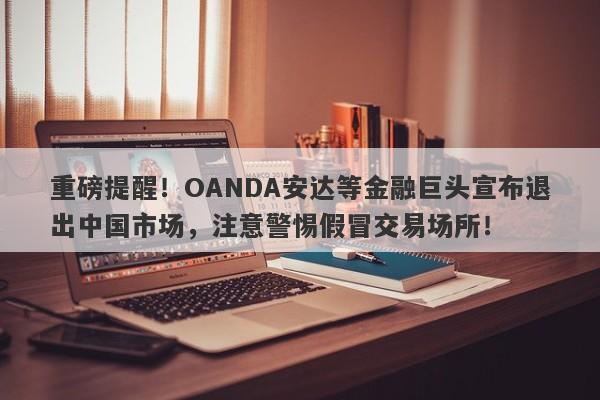 重磅提醒！OANDA安达等金融巨头宣布退出中国市场，注意警惕假冒交易场所！