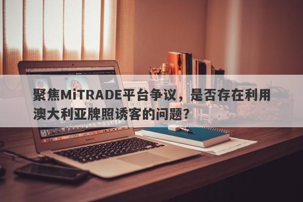 聚焦MiTRADE平台争议，是否存在利用澳大利亚牌照诱客的问题？