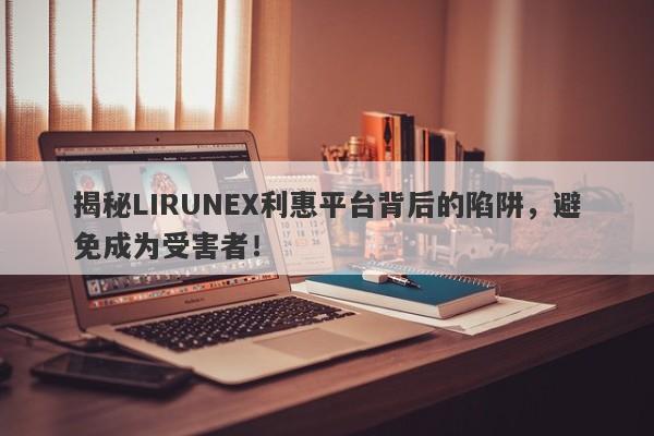 揭秘LIRUNEX利惠平台背后的陷阱，避免成为受害者！