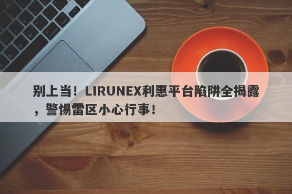 别上当！LIRUNEX利惠平台陷阱全揭露，警惕雷区小心行事！