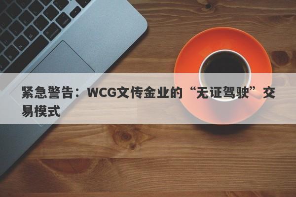 紧急警告：WCG文传金业的“无证驾驶”交易模式