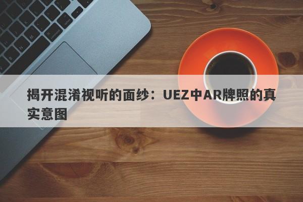 揭开混淆视听的面纱：UEZ中AR牌照的真实意图