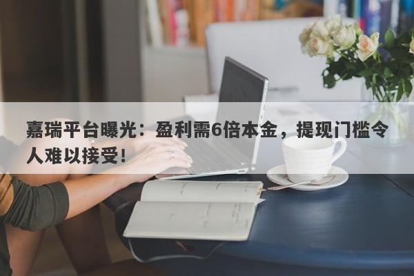 嘉瑞平台曝光：盈利需6倍本金，提现门槛令人难以接受！