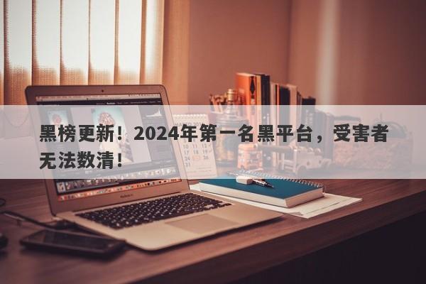 黑榜更新！2024年第一名黑平台，受害者无法数清！