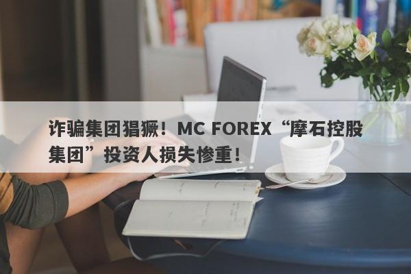 诈骗集团猖獗！MC FOREX“摩石控股集团”投资人损失惨重！