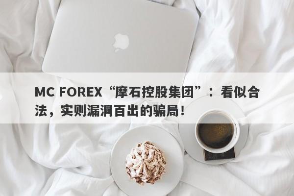 MC FOREX“摩石控股集团”：看似合法，实则漏洞百出的骗局！