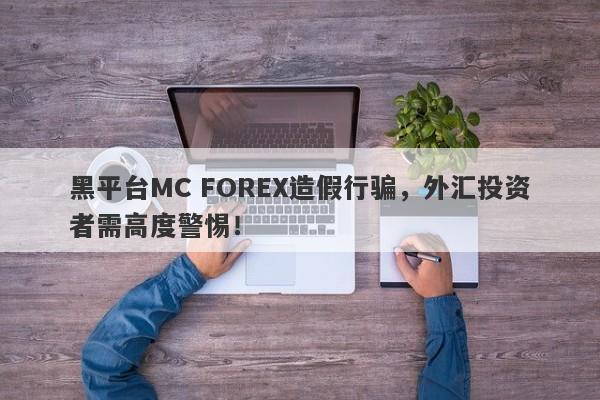 黑平台MC FOREX造假行骗，外汇投资者需高度警惕！