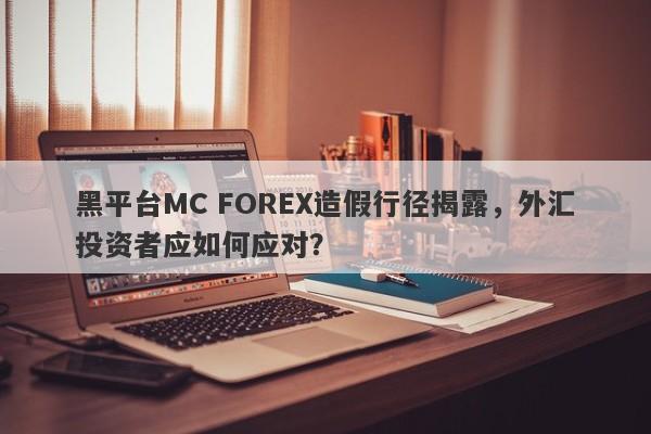 黑平台MC FOREX造假行径揭露，外汇投资者应如何应对？