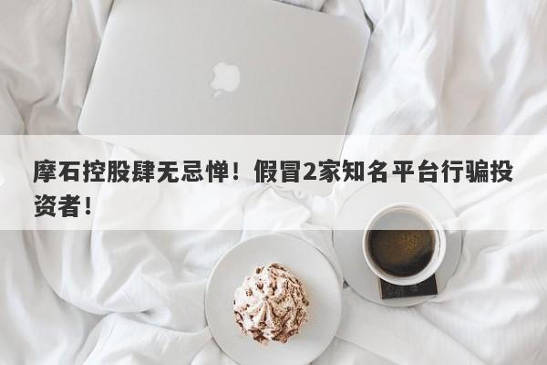 摩石控股肆无忌惮！假冒2家知名平台行骗投资者！