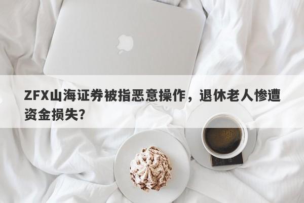 ZFX山海证券被指恶意操作，退休老人惨遭资金损失？