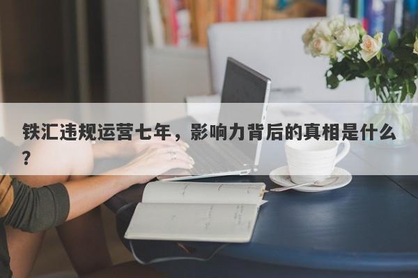 铁汇违规运营七年，影响力背后的真相是什么？