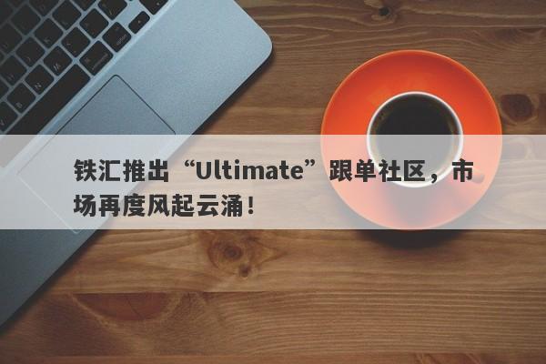 铁汇推出“Ultimate”跟单社区，市场再度风起云涌！