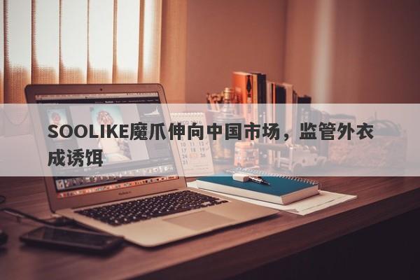 SOOLIKE魔爪伸向中国市场，监管外衣成诱饵