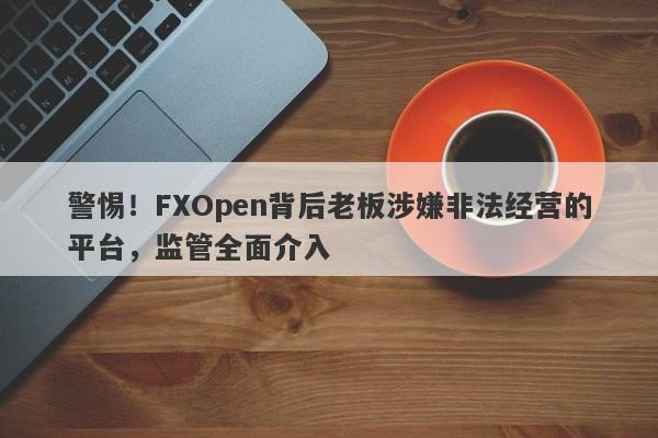 警惕！FXOpen背后老板涉嫌非法经营的平台，监管全面介入