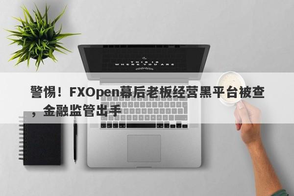 警惕！FXOpen幕后老板经营黑平台被查，金融监管出手