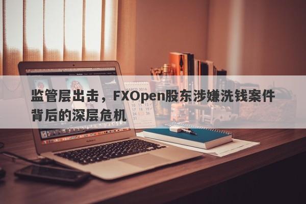 监管层出击，FXOpen股东涉嫌洗钱案件背后的深层危机