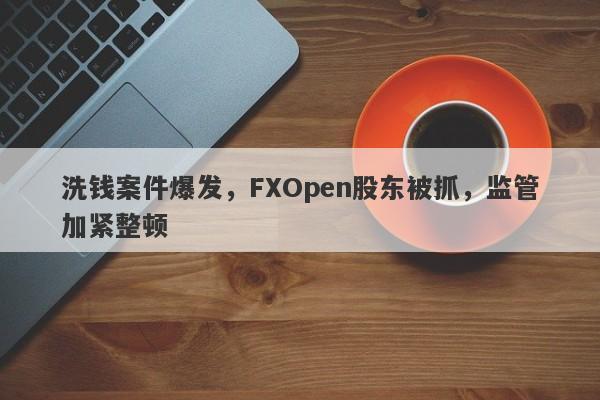 洗钱案件爆发，FXOpen股东被抓，监管加紧整顿