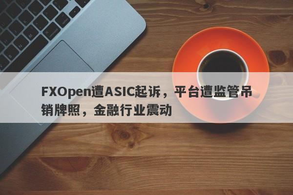 FXOpen遭ASIC起诉，平台遭监管吊销牌照，金融行业震动