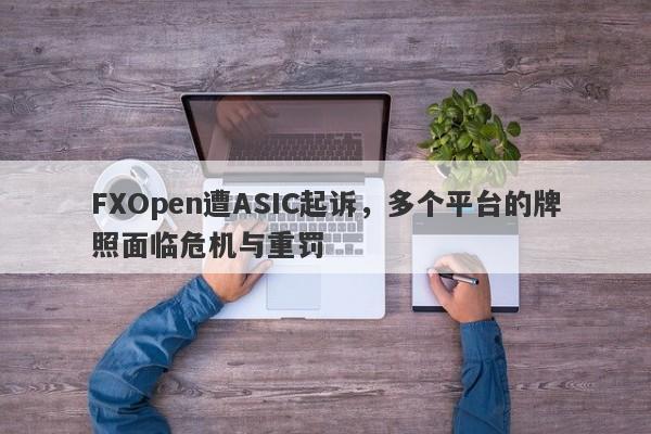 FXOpen遭ASIC起诉，多个平台的牌照面临危机与重罚