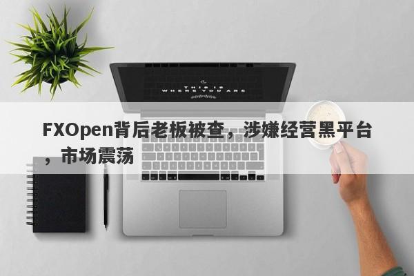 FXOpen背后老板被查，涉嫌经营黑平台，市场震荡