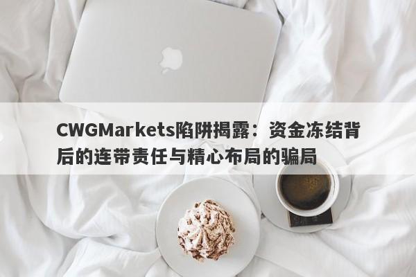 CWGMarkets陷阱揭露：资金冻结背后的连带责任与精心布局的骗局