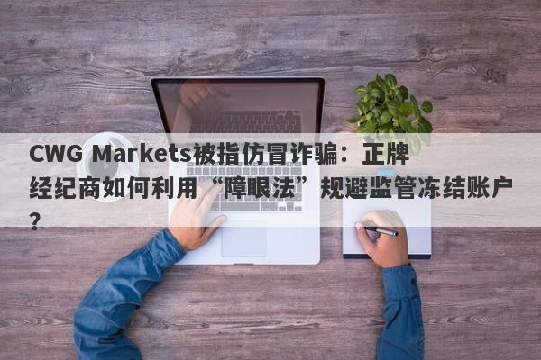 CWG Markets被指仿冒诈骗：正牌经纪商如何利用“障眼法”规避监管冻结账户？