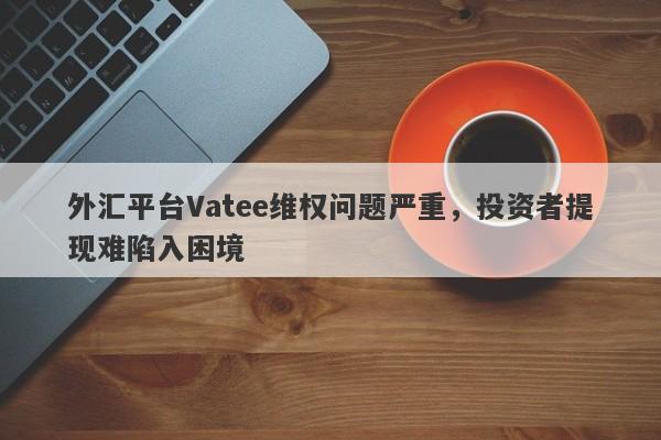 外汇平台Vatee维权问题严重，投资者提现难陷入困境