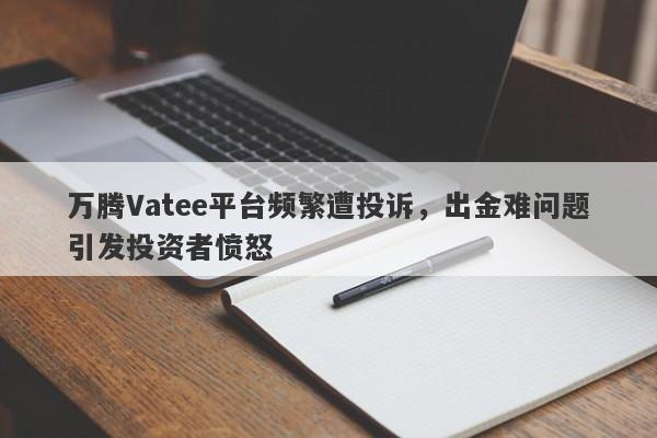 万腾Vatee平台频繁遭投诉，出金难问题引发投资者愤怒