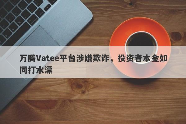 万腾Vatee平台涉嫌欺诈，投资者本金如同打水漂