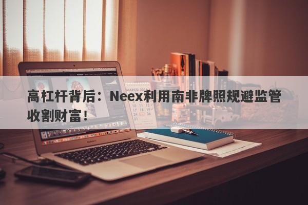 高杠杆背后：Neex利用南非牌照规避监管收割财富！