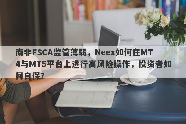 南非FSCA监管薄弱，Neex如何在MT4与MT5平台上进行高风险操作，投资者如何自保？