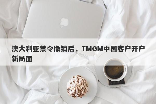 澳大利亚禁令撤销后，TMGM中国客户开户新局面